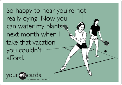 So happy to hear you're not
really dying. Now you
can water my plants
next month when I
take that vacation
you couldn't 
afford.
