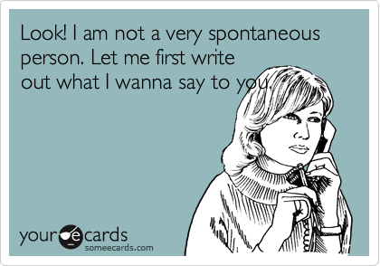Look! I am not a very spontaneous person. Let me first write
out what I wanna say to you.