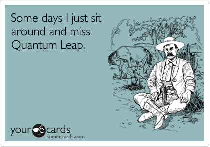 Some days I just sit 
around and miss
Quantum Leap.