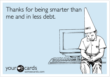 Thanks for being smarter than
me and in less debt.