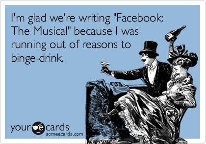 I'm glad we're writing "Facebook: The Musical" because I wasrunning out of reasons tobinge-drink.