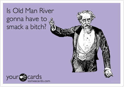 Is Old Man River
gonna have to
smack a bitch?