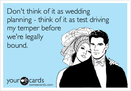 Don't think of it as wedding planning - think of it as test driving my temper before
we're legally
bound.