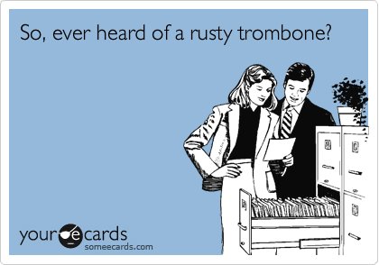 So, ever heard of a rusty trombone?