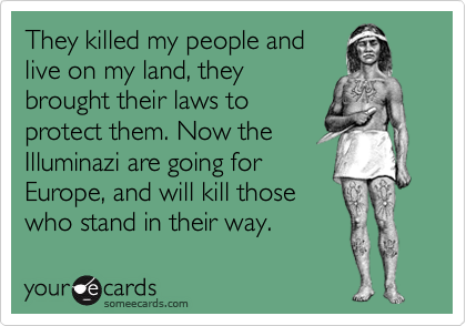 They killed my people and
live on my land, they
brought their laws to
protect them. Now the
Illuminazi are going for
Europe, and will kill those
who stand in their way.