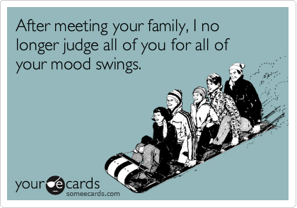 After meeting your family, I no longer judge all of you for all of your mood swings.