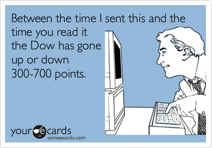 Between the time I sent this and the time you read it
the Dow has gone
up or down
300-700 points.