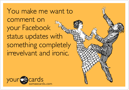 You make me want to
comment on
your Facebook
status updates with
something completely
irrevelvant and ironic.