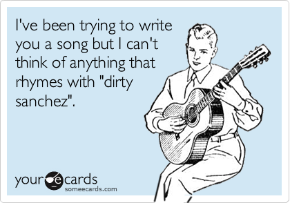 I've been trying to writeyou a song but I can'tthink of anything thatrhymes with "dirtysanchez".