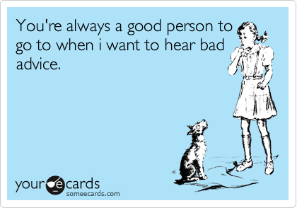 You're always a good person to
go to when i want to hear bad
advice.