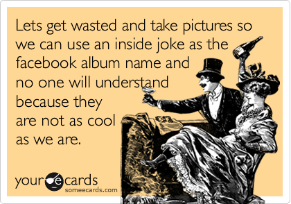 Lets get wasted and take pictures so we can use an inside joke as thefacebook album name andno one will understandbecause theyare not as coolas we are.