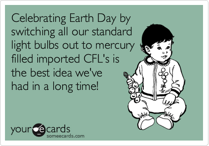 Celebrating Earth Day by
switching all our standard
light bulbs out to mercury
filled imported CFL's is
the best idea we've
had in a long time!