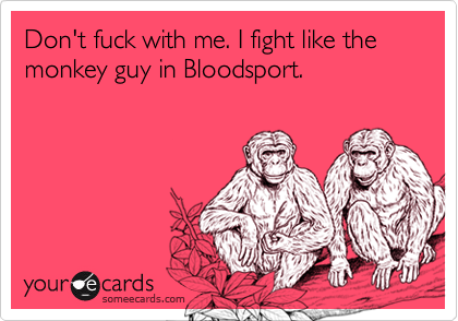 Don't fuck with me. I fight like the monkey guy in Bloodsport.