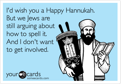 I'd wish you a Happy Hannukah.
But we Jews are 
still arguing about
how to spell it.
And I don't want
to get involved.