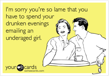 I'm sorry you're so lame that you have to spend your drunken evenings ...