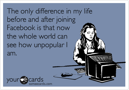 The only difference in my life before and after joining
Facebook is that now
the whole world can
see how unpopular I
am.