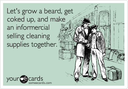 Let's grow a beard, get 
coked up, and make 
an informercial
selling cleaning
supplies together.