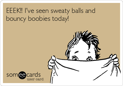 EEEK!! I've seen sweaty balls and bouncy boobies today!