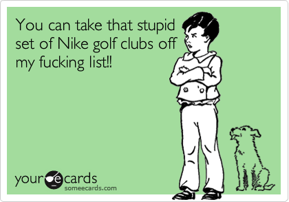 You can take that stupid
set of Nike golf clubs off
my fucking list!!