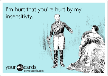 I'm hurt that you're hurt by my insensitivty.
