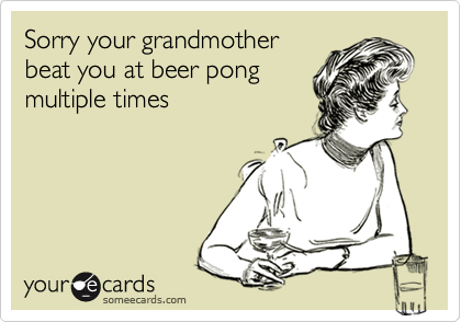 Sorry your grandmother
beat you at beer pong
multiple times