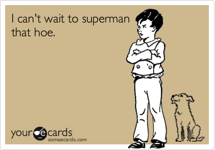 I can't wait to supermanthat hoe.