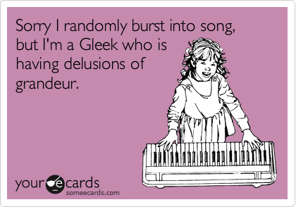 Sorry I randomly burst into song, but I'm a Gleek who is
having delusions of
grandeur.