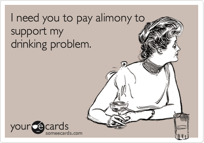 I need you to pay alimony to
support my 
drinking problem.
