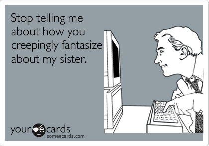 Stop telling me 
about how you 
creepingly fantasize 
about my sister.