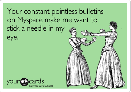 Your constant pointless bulletins  on Myspace make me want tostick a needle in myeye.