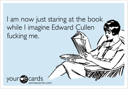 I am now just staring at the book while I imagine Edward Cullenfucking me.