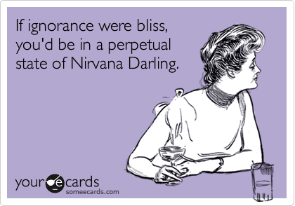 If ignorance were bliss,
you'd be in a perpetual
state of Nirvana Darling.