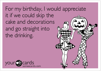 For my birthday, I would appreciate it if we could skip the
cake and decorations
and go straight into 
the drinking.