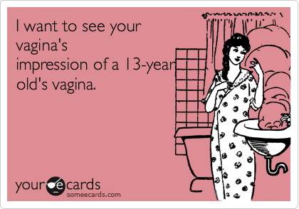 I want to see yourvagina'simpression of a 13-yearold's vagina.