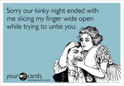 Sorry our kinky night ended with 
me slicing my finger wide open 
while trying to untie you.