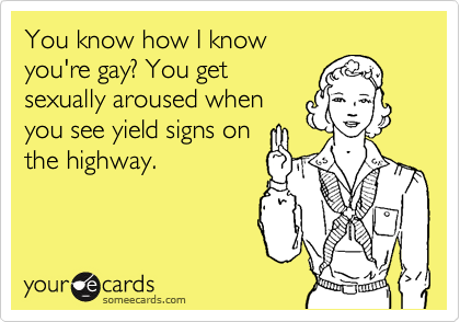 You know how I know
you're gay? You get
sexually aroused when
you see yield signs on
the highway.