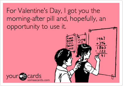 For Valentine's Day, I got you the morning-after pill and, hopefully, an opportunity to use it.