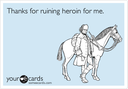 Thanks for ruining heroin for me.