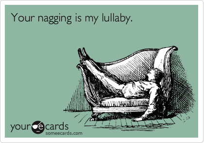 Your nagging is my lullaby.