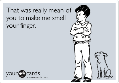 That was really mean of
you to make me smell
your finger.