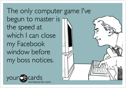 The only computer game I've begun to master isthe speed atwhich I can closemy Facebookwindow beforemy boss notices.