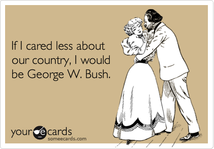 If I cared less aboutour country, I wouldbe George W. Bush.