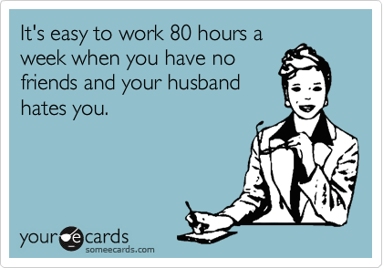 It's easy to work 80 hours a
week when you have no
friends and your husband
hates you.