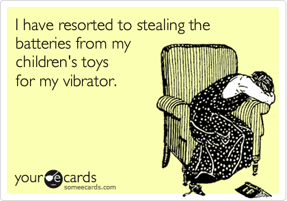 I have resorted to stealing the batteries from my children's toysfor my vibrator.