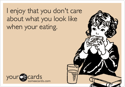 I enjoy that you don't care
about what you look like
when your eating.
