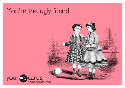 You're the ugly friend.