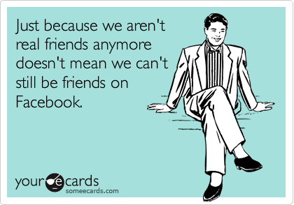 Just because we aren't
real friends anymore
doesn't mean we can't
still be friends on
Facebook.