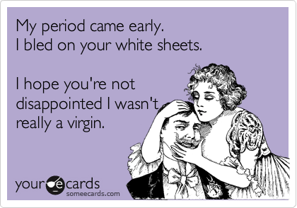 My period came early. 
I bled on your white sheets. 

I hope you're not
disappointed I wasn't
really a virgin.
 