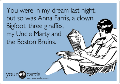 You were in my dream last night, but so was Anna Farris, a clown,
Bigfoot, three giraffes,
my Uncle Marty and
the Boston Bruins.