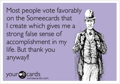 Most people vote favorably 
on the Someecards that 
I create which gives me a 
strong false sense of accomplishment in my 
life. But thank you
anyway!!